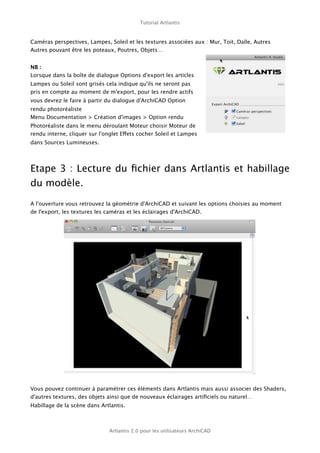 Tutorial Artlantis



Caméras perspectives, Lampes, Soleil et les textures associées aux : Mur, Toit, Dalle, Autres
Autres pouvant être les poteaux, Poutres, Objets…


NB :
Lorsque dans la boîte de dialogue Options d'export les articles
Lampes ou Soleil sont grisés cela indique qu'ils ne seront pas
pris en compte au moment de m'export, pour les rendre actifs
vous devrez le faire à partir du dialogue d'ArchiCAD Option
rendu photoréaliste
Menu Documentation > Création d'images > Option rendu
Photoréaliste dans le menu déroulant Moteur choisir Moteur de
rendu interne, cliquer sur l'onglet Effets cocher Soleil et Lampes
dans Sources Lumineuses.




Etape 3 : Lecture du ﬁchier dans Artlantis et habillage
du modèle.

A l'ouverture vous retrouvez la géométrie d'ArchiCAD et suivant les options choisies au moment
de l'export, les textures les caméras et les éclairages d'ArchiCAD.




Vous pouvez continuer à paramétrer ces éléments dans Artlantis mais aussi associer des Shaders,
d'autres textures, des objets ainsi que de nouveaux éclairages artiﬁciels ou naturel…
Habillage de la scène dans Artlantis.



                               Artlantis 2.0 pour les utilisateurs ArchiCAD
 