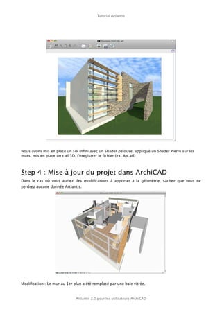 Tutorial Artlantis




Nous avons mis en place un sol inﬁni avec un Shader pelouse, appliqué un Shader Pierre sur les
murs, mis en place un ciel 3D. Enregistrer le ﬁchier (ex. A+.atl)



Step 4 : Mise à jour du projet dans ArchiCAD
Dans le cas où vous auriez des modiﬁcations à apporter à la géométrie, sachez que vous ne
perdrez aucune donnée Artlantis.




Modiﬁcation : Le mur au 1er plan a été remplacé par une baie vitrée.



                             Artlantis 2.0 pour les utilisateurs ArchiCAD
 