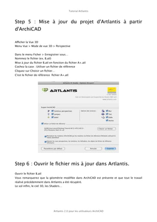 Tutorial Artlantis



Step 5   : Mise à jour du projet d'Artlantis à partir
d'ArchiCAD

Afficher la Vue 3D
Menu Vue > Mode de vue 3D > Perspective


Dans le menu Ficher > Enregistrer sous…
Nommez le ﬁchier (ex. B.atl)
Mise à jour du ﬁchier B.atl en fonction du ﬁchier A+.atl
Cochez la case : Utiliser un ﬁchier de référence
Cliquez sur Choisir un ﬁchier…
C'est le ﬁchier de référence ﬁchier A+.atl




Step 6 : Ouvrir le ﬁchier mis à jour dans Artlantis.
Ouvrir le ﬁchier B.atl
Vous remarquerez que la géométrie modiﬁée dans ArchiCAD est présente et que tout le travail
réalisé précédemment dans Artlantis a été récupéré.
Le sol inﬁni, le ciel 3D, les Shaders…




                              Artlantis 2.0 pour les utilisateurs ArchiCAD
 