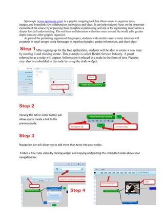 Spinscape (www.spinscape.com) is a graphic mapping tool that allows users to organize texts,
images, and hyperlinks for collaboration on projects and ideas. It can help students focus on the important
elements of the course by organizing their thoughts in pretraining activity or by segmenting material for a
deeper level of understanding. The real time collaboration with other users around the world adds greater
depth than any other graphic organizer.
    As part of the pertaining segment of this project, students with similar career cluster interests will
assemble in small groups using Spinscape to organize thoughts, gather information, and share ideas

              After signing up for the free application, students will be able to create a new map
by naming it and clicking create. This example is called Health Service Industry. A panel
referred to as a node will appear. Information is placed in a node in the form of text. Pictures
may also be embedded in the node by using the node widget.




Clicking the tab or enter button will
allow you to create a link to the
previous node.




Navigation bar will allow you to add more than texts into your nodes.

Embed a You Tube video by clicking widget and copying and pasting the embedded code above your
navigation bar.
 