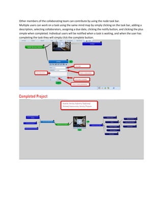 Other members of the collaborating team can contribute by using the node task bar.
Multiple users can work on a task using the same mind map by simply clicking on the task bar, adding a
description, selecting collaborators, assigning a due date, clicking the notify button, and clicking the plus
simple when completed. Individual users will be notified when a task is waiting, and when the user has
completing the task they will simply click the complete button.
 