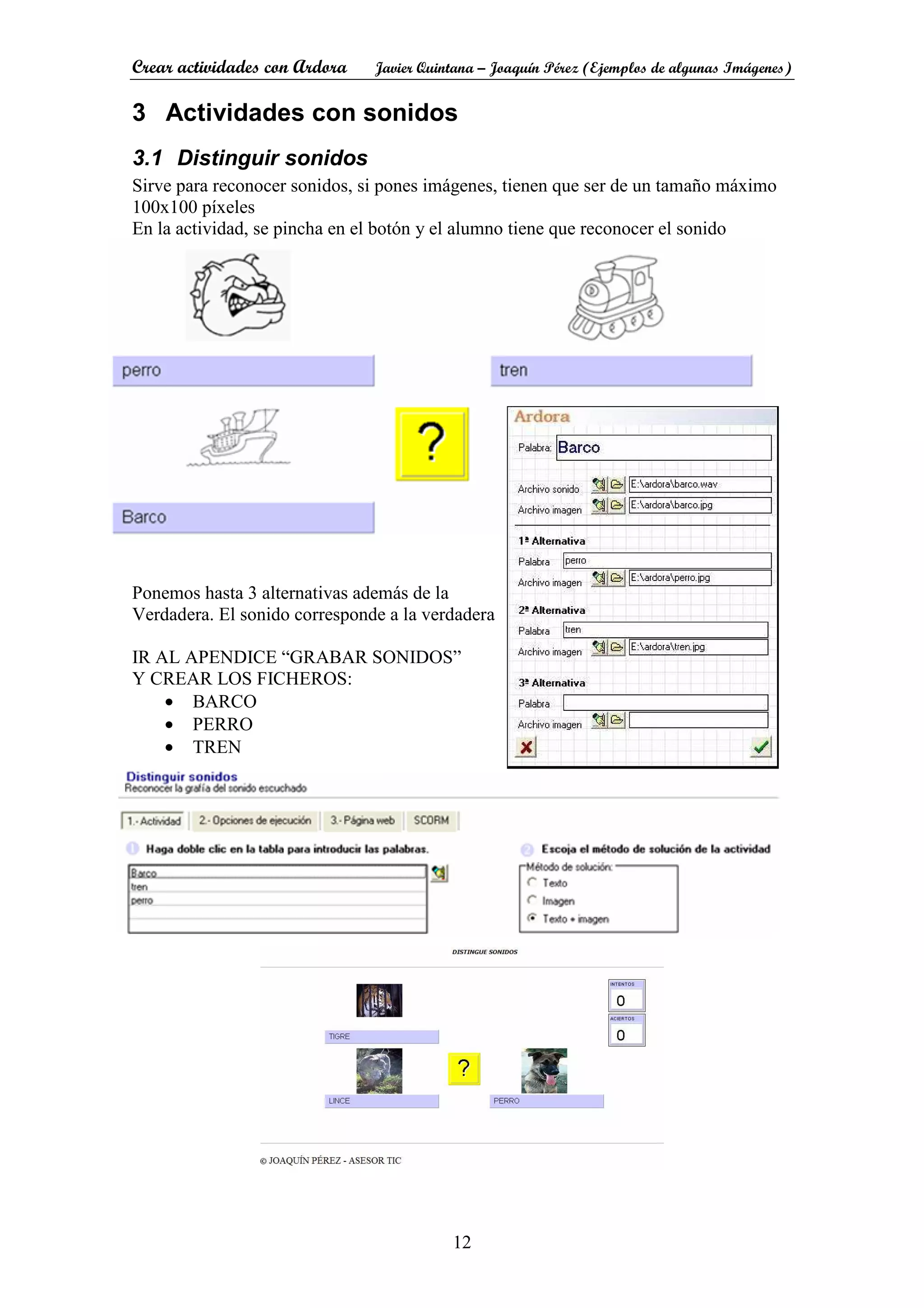 Crear actividades con Ardora Javier Quintana – Joaquín Pérez (Ejemplos de algunas Imágenes)
12
3 Actividades con sonidos
3.1 Distinguir sonidos
Sirve para reconocer sonidos, si pones imágenes, tienen que ser de un tamaño máximo
100x100 píxeles
En la actividad, se pincha en el botón y el alumno tiene que reconocer el sonido
Ponemos hasta 3 alternativas además de la
Verdadera. El sonido corresponde a la verdadera
IR AL APENDICE “GRABAR SONIDOS”
Y CREAR LOS FICHEROS:
• BARCO
• PERRO
• TREN
 