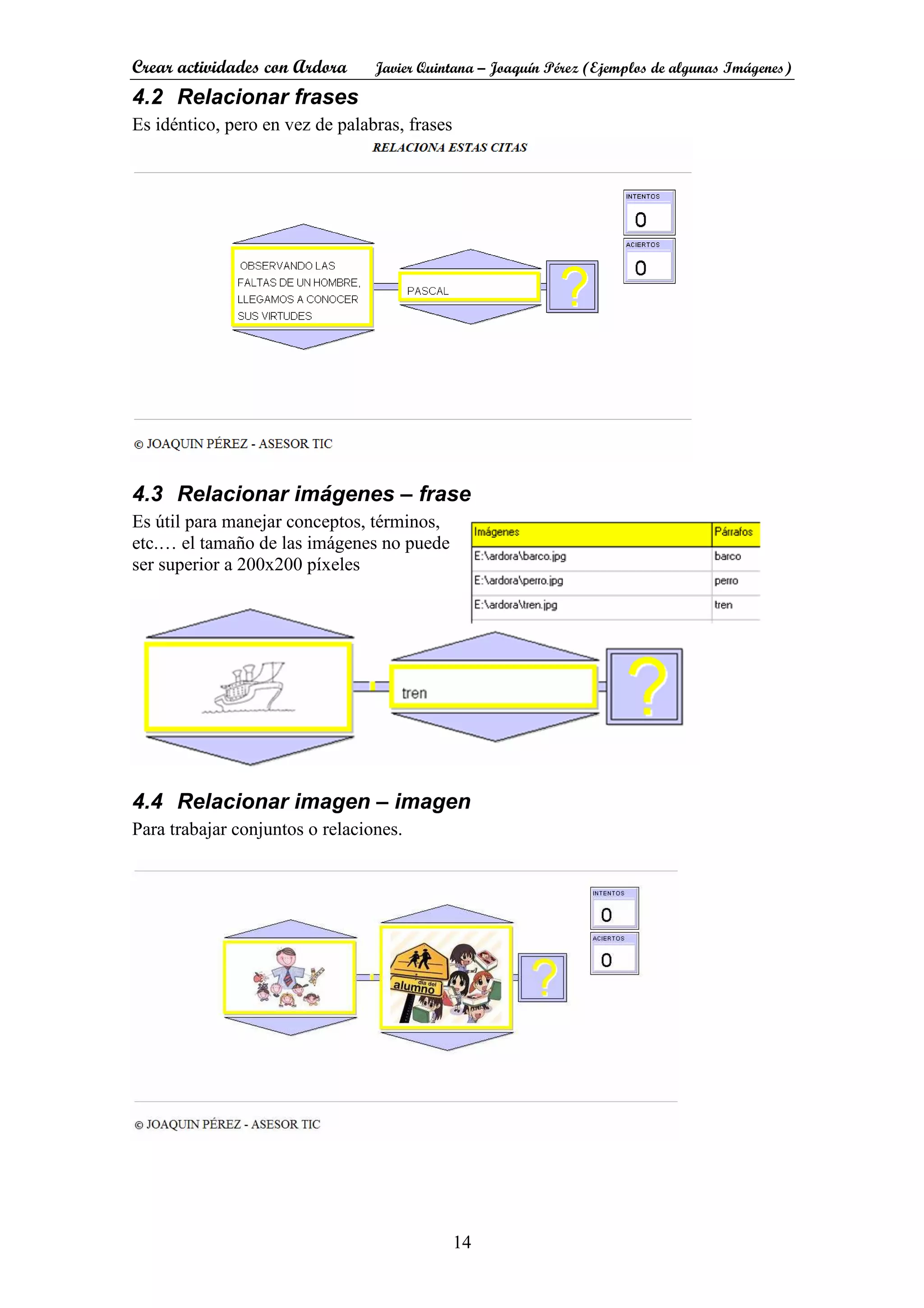 Crear actividades con Ardora Javier Quintana – Joaquín Pérez (Ejemplos de algunas Imágenes)
14
4.2 Relacionar frases
Es idéntico, pero en vez de palabras, frases
4.3 Relacionar imágenes – frase
Es útil para manejar conceptos, términos,
etc.… el tamaño de las imágenes no puede
ser superior a 200x200 píxeles
4.4 Relacionar imagen – imagen
Para trabajar conjuntos o relaciones.
 