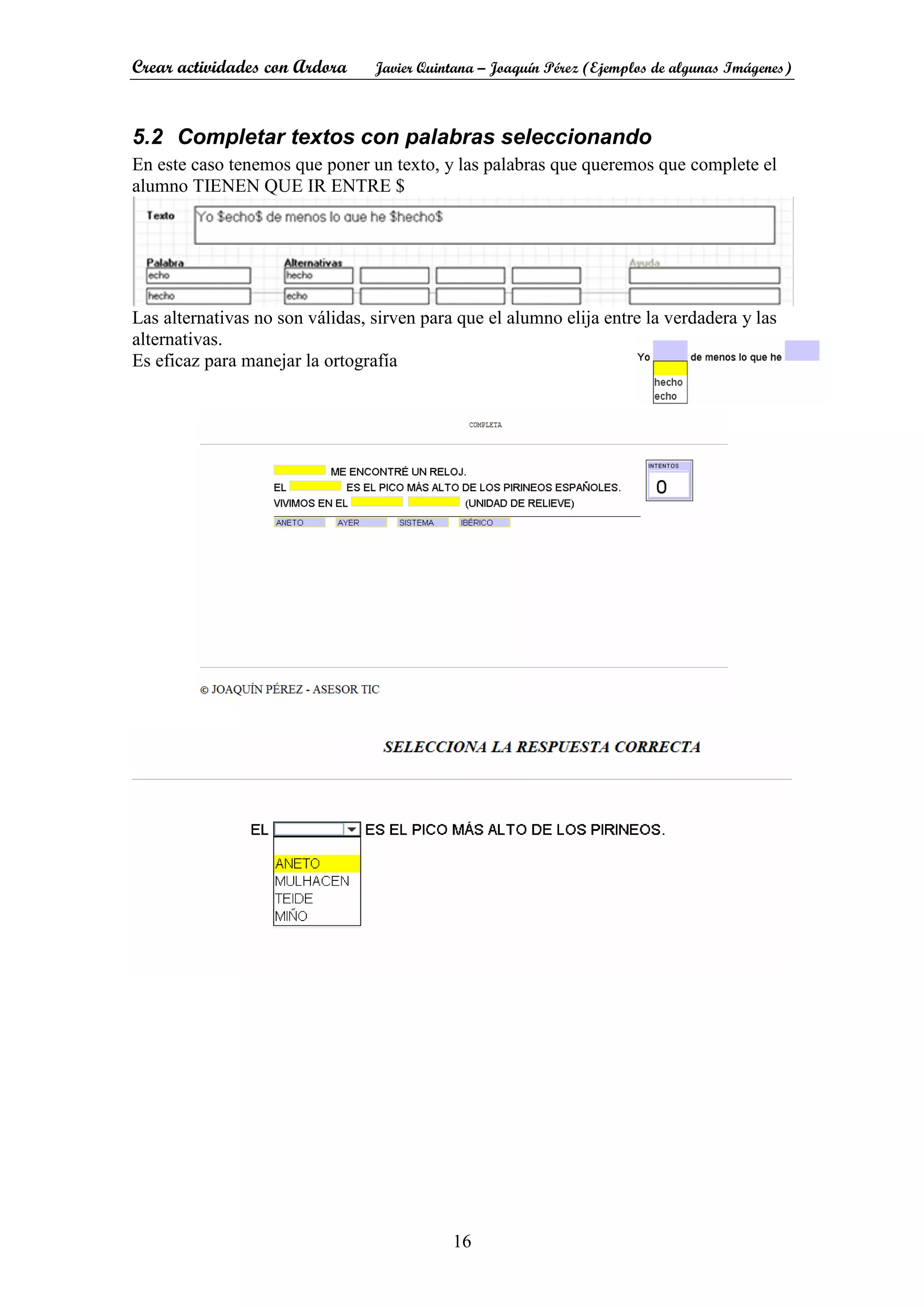 Crear actividades con Ardora Javier Quintana – Joaquín Pérez (Ejemplos de algunas Imágenes)
16
5.2 Completar textos con palabras seleccionando
En este caso tenemos que poner un texto, y las palabras que queremos que complete el
alumno TIENEN QUE IR ENTRE $
Las alternativas no son válidas, sirven para que el alumno elija entre la verdadera y las
alternativas.
Es eficaz para manejar la ortografía
 