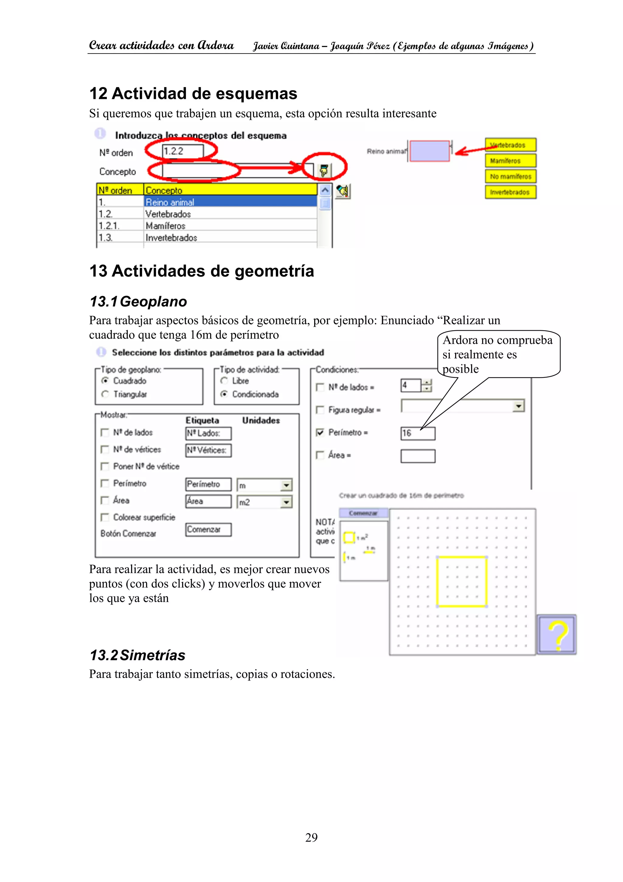 Crear actividades con Ardora Javier Quintana – Joaquín Pérez (Ejemplos de algunas Imágenes)
29
12 Actividad de esquemas
Si queremos que trabajen un esquema, esta opción resulta interesante
13 Actividades de geometría
13.1Geoplano
Para trabajar aspectos básicos de geometría, por ejemplo: Enunciado “Realizar un
cuadrado que tenga 16m de perímetro
Para realizar la actividad, es mejor crear nuevos
puntos (con dos clicks) y moverlos que mover
los que ya están
13.2Simetrías
Para trabajar tanto simetrías, copias o rotaciones.
Ardora no comprueba
si realmente es
posible
 