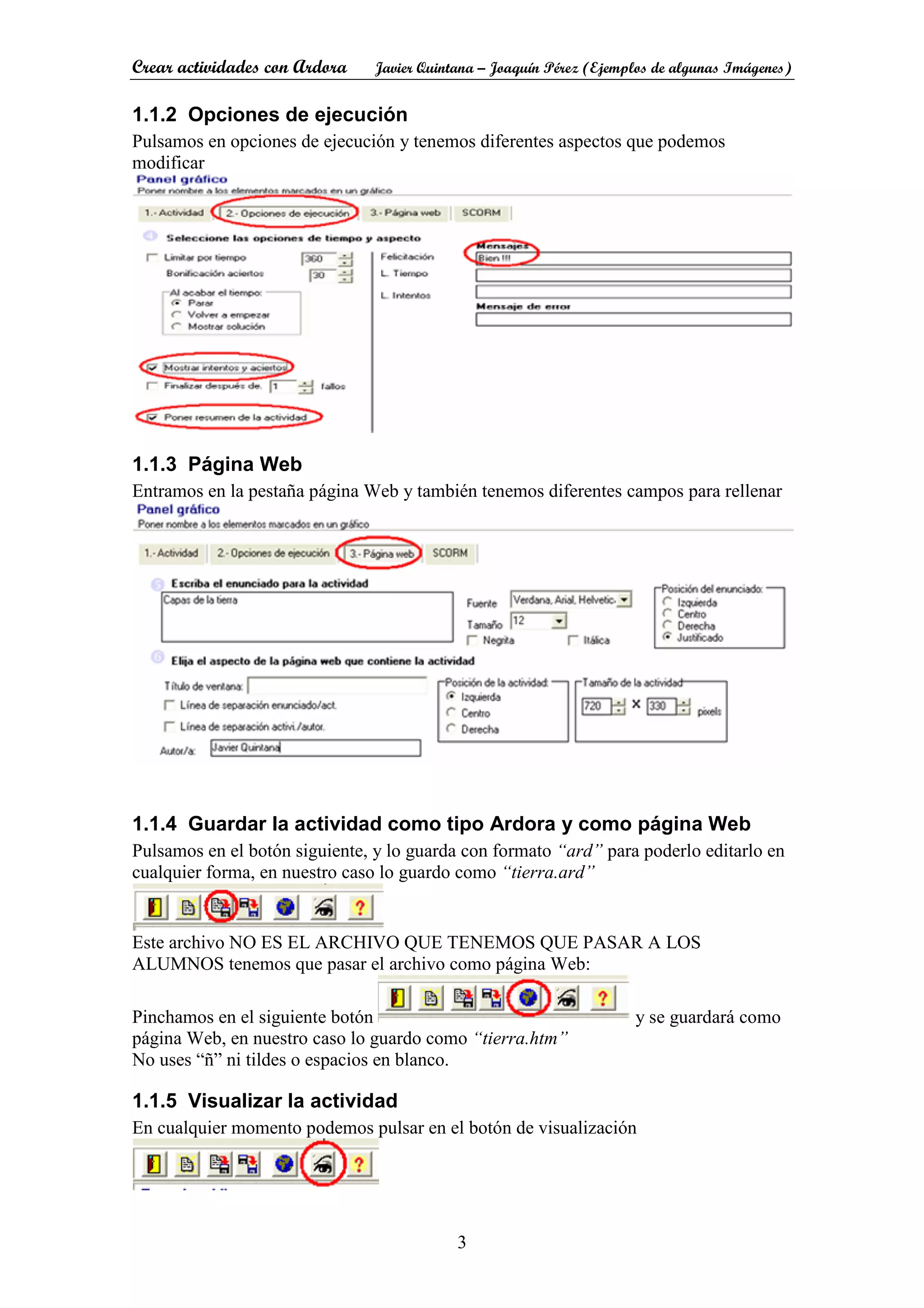 Crear actividades con Ardora Javier Quintana – Joaquín Pérez (Ejemplos de algunas Imágenes)
3
1.1.2 Opciones de ejecución
Pulsamos en opciones de ejecución y tenemos diferentes aspectos que podemos
modificar
1.1.3 Página Web
Entramos en la pestaña página Web y también tenemos diferentes campos para rellenar
1.1.4 Guardar la actividad como tipo Ardora y como página Web
Pulsamos en el botón siguiente, y lo guarda con formato “ard” para poderlo editarlo en
cualquier forma, en nuestro caso lo guardo como “tierra.ard”
Este archivo NO ES EL ARCHIVO QUE TENEMOS QUE PASAR A LOS
ALUMNOS tenemos que pasar el archivo como página Web:
Pinchamos en el siguiente botón y se guardará como
página Web, en nuestro caso lo guardo como “tierra.htm”
No uses “ñ” ni tildes o espacios en blanco.
1.1.5 Visualizar la actividad
En cualquier momento podemos pulsar en el botón de visualización
 