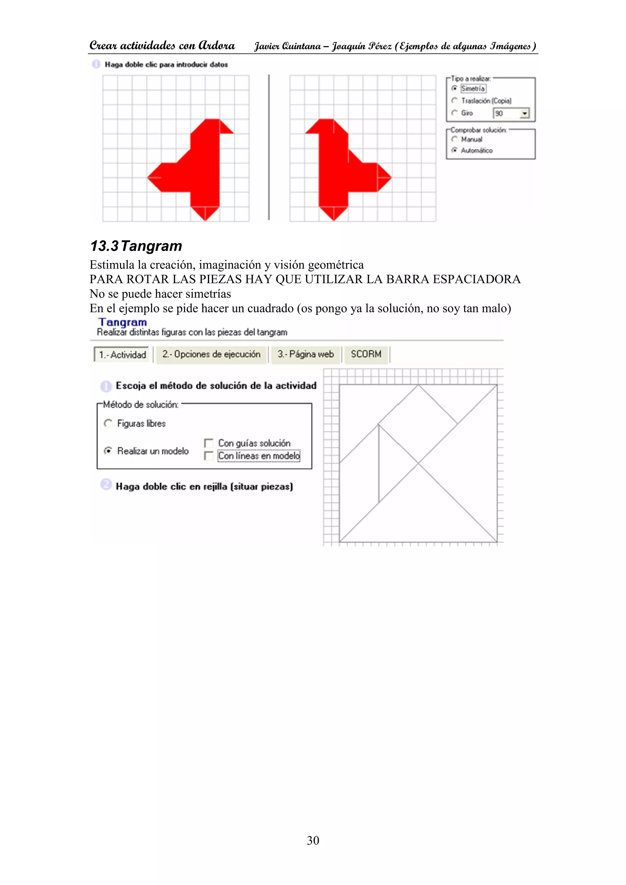 Crear actividades con Ardora Javier Quintana – Joaquín Pérez (Ejemplos de algunas Imágenes)
30
13.3Tangram
Estimula la creación, imaginación y visión geométrica
PARA ROTAR LAS PIEZAS HAY QUE UTILIZAR LA BARRA ESPACIADORA
No se puede hacer simetrías
En el ejemplo se pide hacer un cuadrado (os pongo ya la solución, no soy tan malo)
 