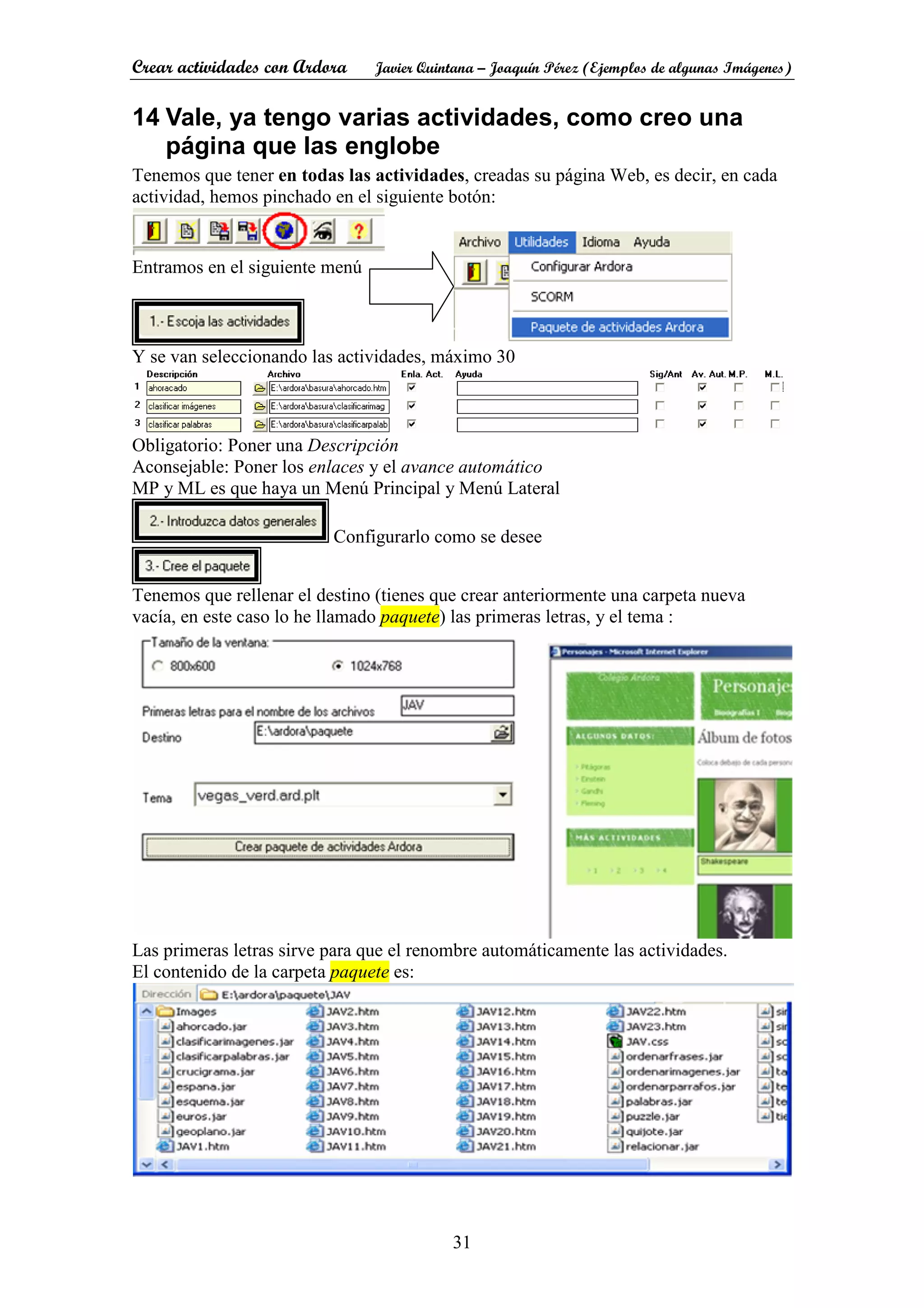 Crear actividades con Ardora Javier Quintana – Joaquín Pérez (Ejemplos de algunas Imágenes)
31
14 Vale, ya tengo varias actividades, como creo una
página que las englobe
Tenemos que tener en todas las actividades, creadas su página Web, es decir, en cada
actividad, hemos pinchado en el siguiente botón:
Entramos en el siguiente menú
Y se van seleccionando las actividades, máximo 30
Obligatorio: Poner una Descripción
Aconsejable: Poner los enlaces y el avance automático
MP y ML es que haya un Menú Principal y Menú Lateral
Configurarlo como se desee
Tenemos que rellenar el destino (tienes que crear anteriormente una carpeta nueva
vacía, en este caso lo he llamado paquete) las primeras letras, y el tema :
Las primeras letras sirve para que el renombre automáticamente las actividades.
El contenido de la carpeta paquete es:
 