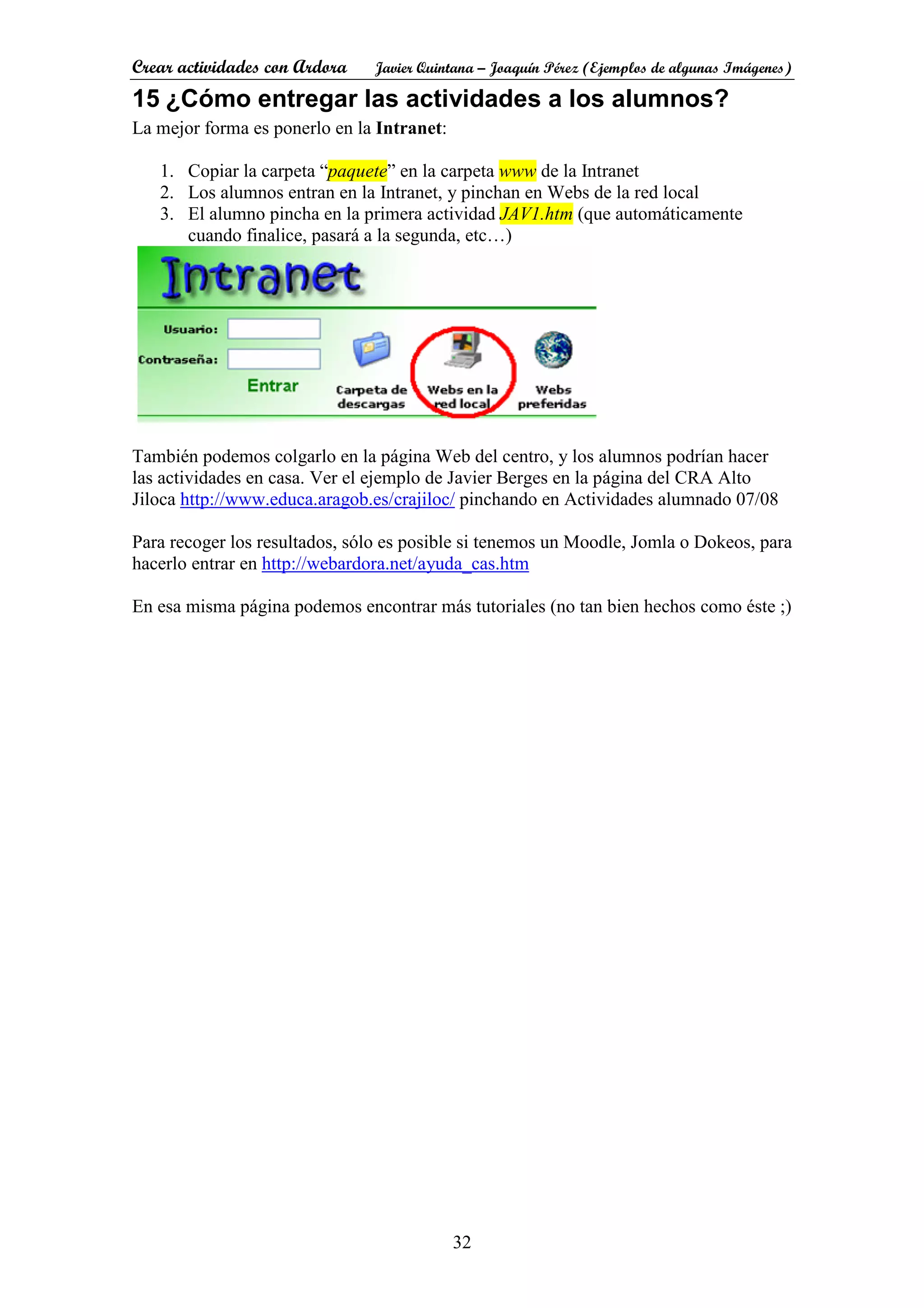 Crear actividades con Ardora Javier Quintana – Joaquín Pérez (Ejemplos de algunas Imágenes)
32
15 ¿Cómo entregar las actividades a los alumnos?
La mejor forma es ponerlo en la Intranet:
1. Copiar la carpeta “paquete” en la carpeta www de la Intranet
2. Los alumnos entran en la Intranet, y pinchan en Webs de la red local
3. El alumno pincha en la primera actividad JAV1.htm (que automáticamente
cuando finalice, pasará a la segunda, etc…)
También podemos colgarlo en la página Web del centro, y los alumnos podrían hacer
las actividades en casa. Ver el ejemplo de Javier Berges en la página del CRA Alto
Jiloca http://www.educa.aragob.es/crajiloc/ pinchando en Actividades alumnado 07/08
Para recoger los resultados, sólo es posible si tenemos un Moodle, Jomla o Dokeos, para
hacerlo entrar en http://webardora.net/ayuda_cas.htm
En esa misma página podemos encontrar más tutoriales (no tan bien hechos como éste ;)
 