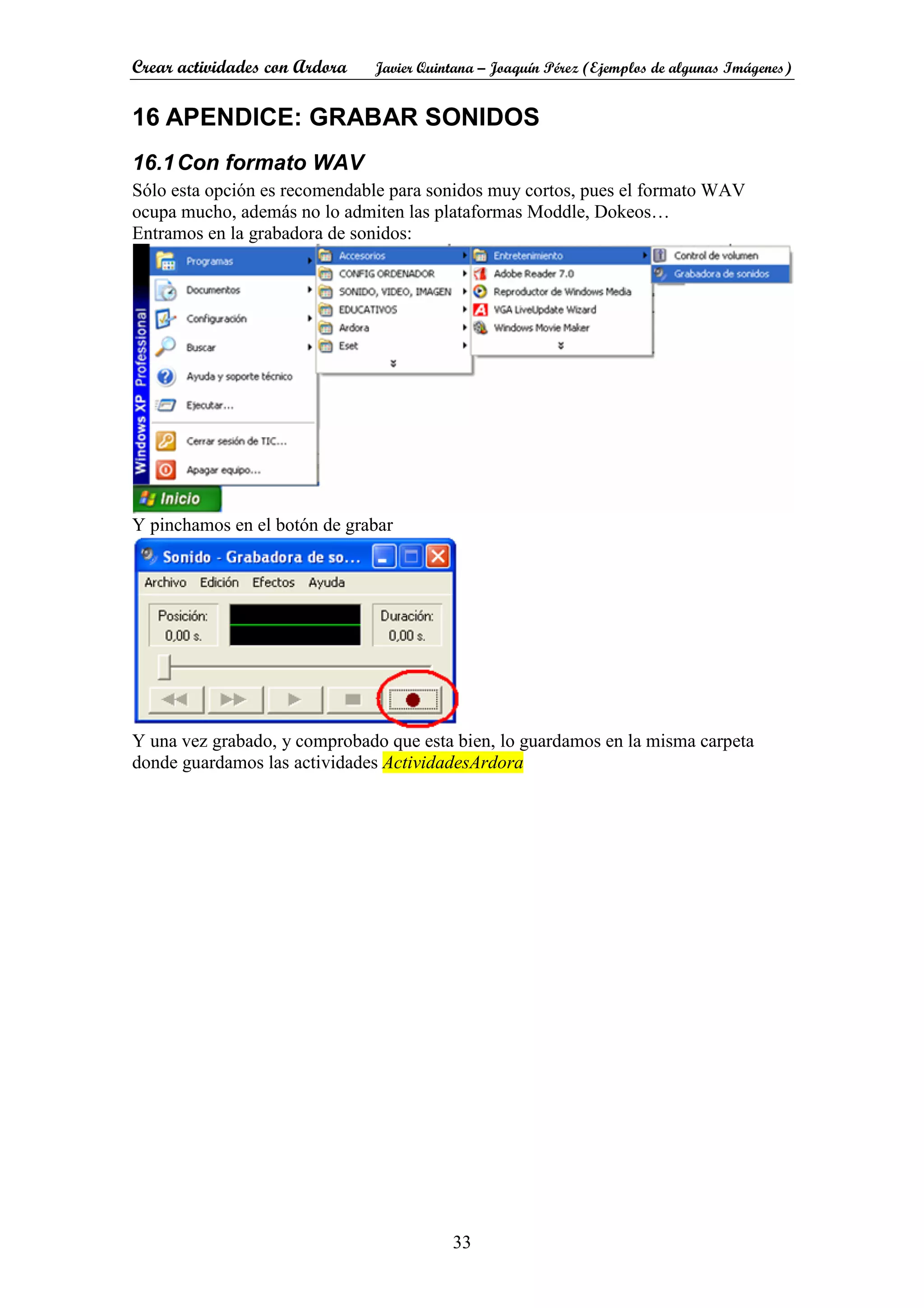 Crear actividades con Ardora Javier Quintana – Joaquín Pérez (Ejemplos de algunas Imágenes)
33
16 APENDICE: GRABAR SONIDOS
16.1Con formato WAV
Sólo esta opción es recomendable para sonidos muy cortos, pues el formato WAV
ocupa mucho, además no lo admiten las plataformas Moddle, Dokeos…
Entramos en la grabadora de sonidos:
Y pinchamos en el botón de grabar
Y una vez grabado, y comprobado que esta bien, lo guardamos en la misma carpeta
donde guardamos las actividades ActividadesArdora
 