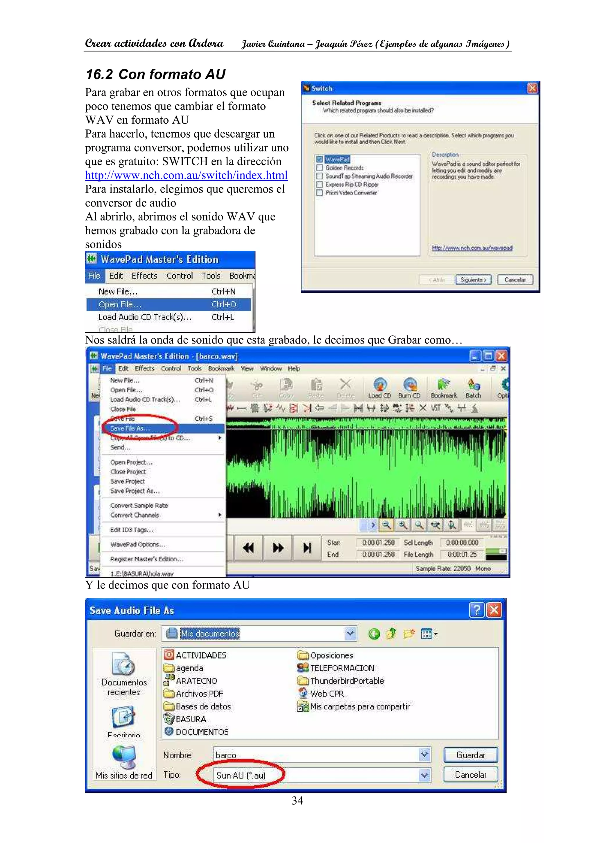Crear actividades con Ardora Javier Quintana – Joaquín Pérez (Ejemplos de algunas Imágenes)
34
16.2 Con formato AU
Para grabar en otros formatos que ocupan
poco tenemos que cambiar el formato
WAV en formato AU
Para hacerlo, tenemos que descargar un
programa conversor, podemos utilizar uno
que es gratuito: SWITCH en la dirección
http://www.nch.com.au/switch/index.html
Para instalarlo, elegimos que queremos el
conversor de audio
Al abrirlo, abrimos el sonido WAV que
hemos grabado con la grabadora de
sonidos
Nos saldrá la onda de sonido que esta grabado, le decimos que Grabar como…
Y le decimos que con formato AU
 