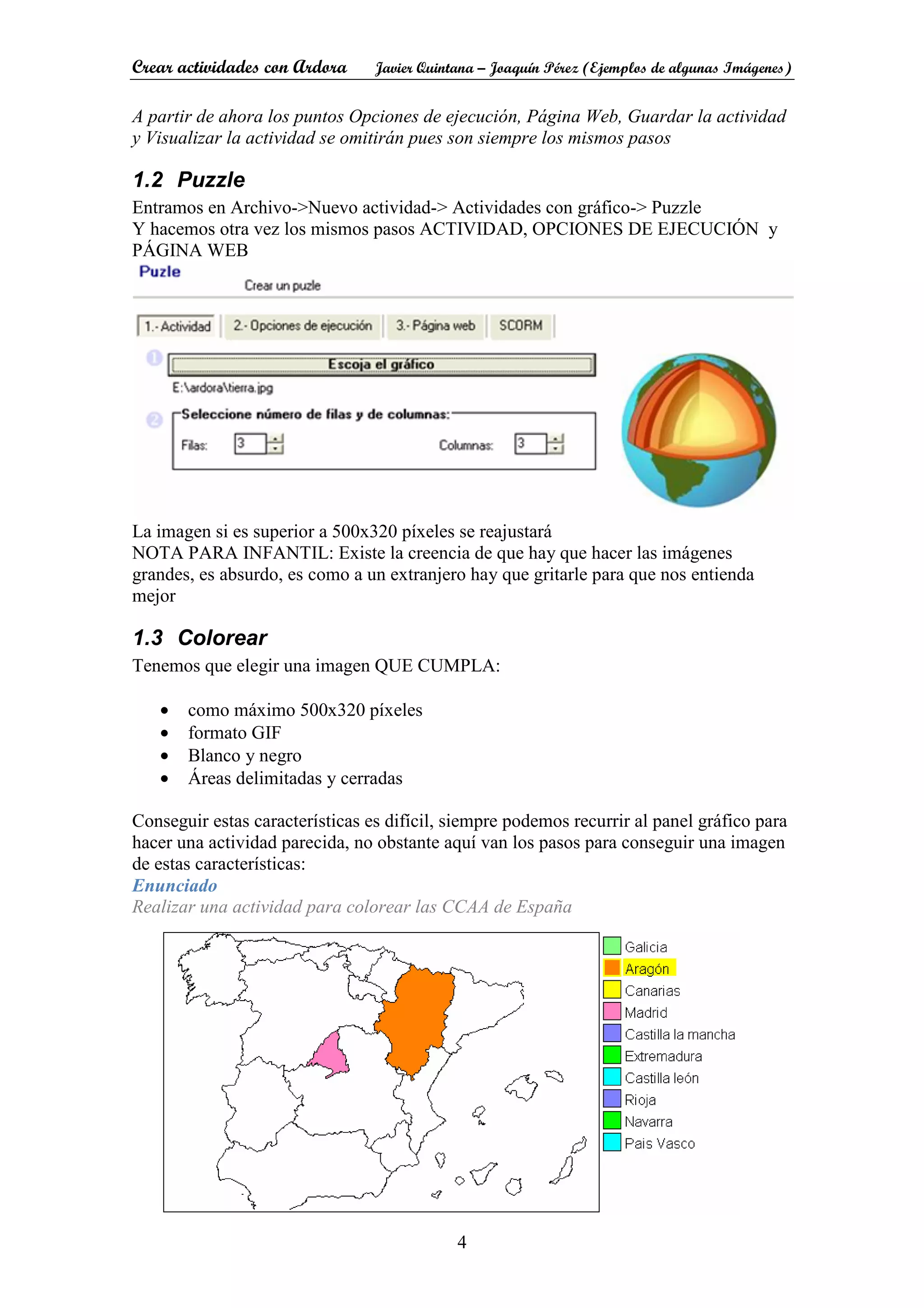 Crear actividades con Ardora Javier Quintana – Joaquín Pérez (Ejemplos de algunas Imágenes)
4
A partir de ahora los puntos Opciones de ejecución, Página Web, Guardar la actividad
y Visualizar la actividad se omitirán pues son siempre los mismos pasos
1.2 Puzzle
Entramos en Archivo->Nuevo actividad-> Actividades con gráfico-> Puzzle
Y hacemos otra vez los mismos pasos ACTIVIDAD, OPCIONES DE EJECUCIÓN y
PÁGINA WEB
La imagen si es superior a 500x320 píxeles se reajustará
NOTA PARA INFANTIL: Existe la creencia de que hay que hacer las imágenes
grandes, es absurdo, es como a un extranjero hay que gritarle para que nos entienda
mejor
1.3 Colorear
Tenemos que elegir una imagen QUE CUMPLA:
• como máximo 500x320 píxeles
• formato GIF
• Blanco y negro
• Áreas delimitadas y cerradas
Conseguir estas características es difícil, siempre podemos recurrir al panel gráfico para
hacer una actividad parecida, no obstante aquí van los pasos para conseguir una imagen
de estas características:
Enunciado
Realizar una actividad para colorear las CCAA de España
 