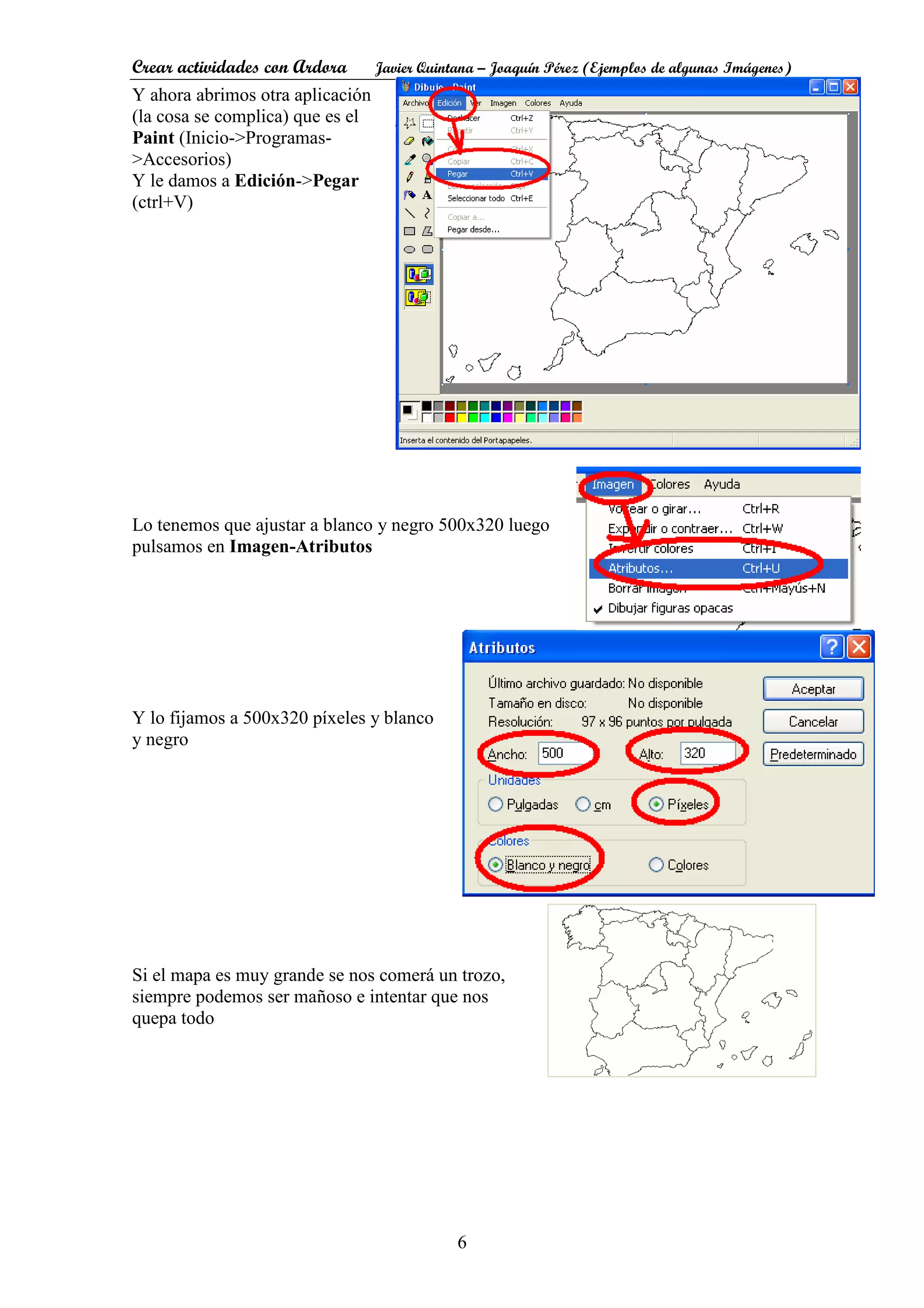 Crear actividades con Ardora Javier Quintana – Joaquín Pérez (Ejemplos de algunas Imágenes)
6
Y ahora abrimos otra aplicación
(la cosa se complica) que es el
Paint (Inicio->Programas-
>Accesorios)
Y le damos a Edición->Pegar
(ctrl+V)
Lo tenemos que ajustar a blanco y negro 500x320 luego
pulsamos en Imagen-Atributos
Y lo fijamos a 500x320 píxeles y blanco
y negro
Si el mapa es muy grande se nos comerá un trozo,
siempre podemos ser mañoso e intentar que nos
quepa todo
 