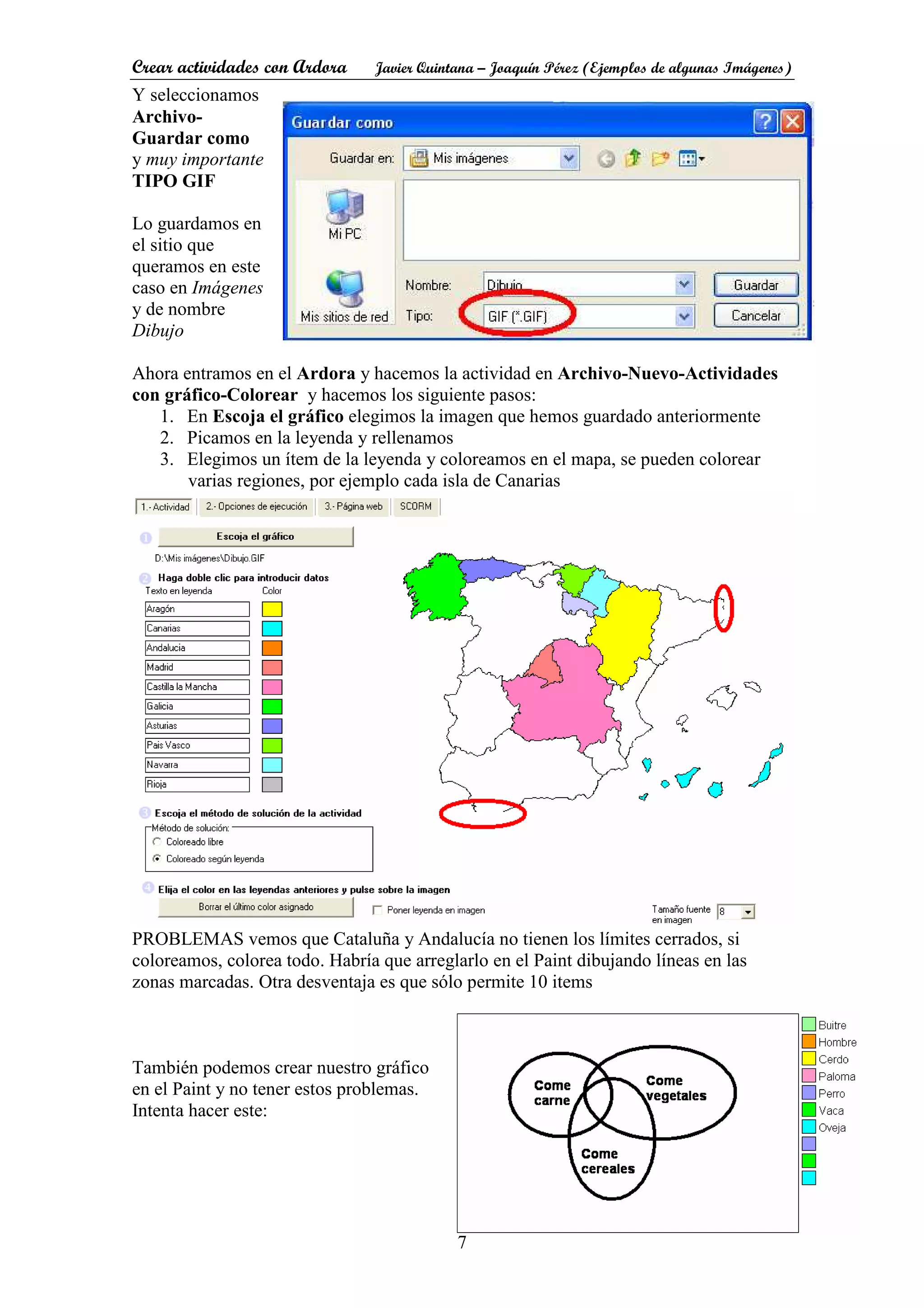 Crear actividades con Ardora Javier Quintana – Joaquín Pérez (Ejemplos de algunas Imágenes)
7
Y seleccionamos
Archivo-
Guardar como
y muy importante
TIPO GIF
Lo guardamos en
el sitio que
queramos en este
caso en Imágenes
y de nombre
Dibujo
Ahora entramos en el Ardora y hacemos la actividad en Archivo-Nuevo-Actividades
con gráfico-Colorear y hacemos los siguiente pasos:
1. En Escoja el gráfico elegimos la imagen que hemos guardado anteriormente
2. Picamos en la leyenda y rellenamos
3. Elegimos un ítem de la leyenda y coloreamos en el mapa, se pueden colorear
varias regiones, por ejemplo cada isla de Canarias
PROBLEMAS vemos que Cataluña y Andalucía no tienen los límites cerrados, si
coloreamos, colorea todo. Habría que arreglarlo en el Paint dibujando líneas en las
zonas marcadas. Otra desventaja es que sólo permite 10 items
También podemos crear nuestro gráfico
en el Paint y no tener estos problemas.
Intenta hacer este:
 