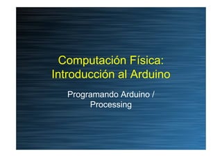 Computación Física:
Introducción al Arduino
   Programando Arduino /
        Processing
 