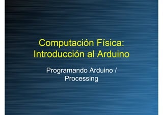 Computación Física:
Introducción al Arduino
   Programando Arduino /
        Processing
 