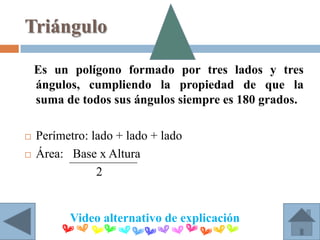 Triángulo

    Es un polígono formado por tres lados y tres
    ángulos, cumpliendo la propiedad de que la
    suma de todos sus ángulos siempre es 180 grados.

   Perímetro: lado + lado + lado
   Área: Base x Altura
                2


          Video alternativo de explicación
 