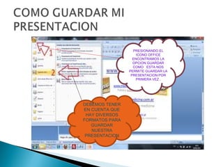 PRESIONANDO EL
                    ICONO OFFICE
                  ENCONTRAMOS LA
                  OPCION GUARDAR
                  COMO ESTA NOS
                PERMITE GUARDAR LA
                 PRESENTACION POR
                    PRIMERA VEZ .




DEBEMOS TENER
EN CUENTA QUE
 HAY DIVERSOS
FORMATOS PARA
   GUARDAR
   NUESTRA
 PRESENTACION
 