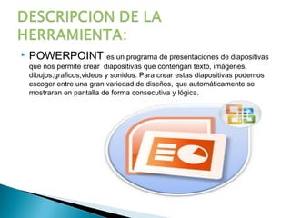    POWERPOINT es un programa de presentaciones de diapositivas
    que nos permite crear diapositivas que contengan texto, imágenes,
    dibujos,graficos,videos y sonidos. Para crear estas diapositivas podemos
    escoger entre una gran variedad de diseños, que automáticamente se
    mostraran en pantalla de forma consecutiva y lógica.
 