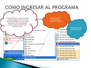 PRESIONAMOS EL BOTON INICIO    DAMOS CLICK Y
, LUEGO DAMOS CLICK A TODOS     UBICAMOS EL
LOS PROGRAMAS, EL CUAL NOS    PAQUETE OFFICE
   INDICARA LOS PROGRAMAS
    INSTALADOS EN NUESTRO
         COMPUTADOR.
                                               DAMOS CLIC EN
                                               LA APLICACION
 