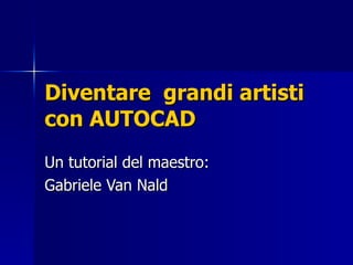Diventare  grandi artisti con AUTOCAD Un tutorial del maestro: Gabriele Van Nald 