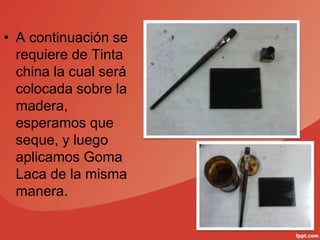 • A continuación se
requiere de Tinta
china la cual será
colocada sobre la
madera,
esperamos que
seque, y luego
aplicamos Goma
Laca de la misma
manera.
 