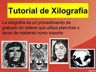 Tutorial de Xilografía
La xilografía es un procedimiento de
grabado en relieve que utiliza planchas o
tacos de maderas como soporte.
 