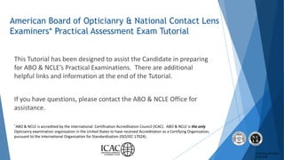 © 2017 by ABO-NCLE
5/16/2018
American Board of Opticianry & National Contact Lens
Examiners* Practical Assessment Exam Tut...