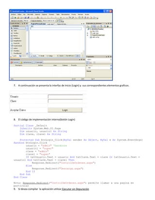 7. A continuación se presenta la interfaz de inicio (Login) y sus correspondientes elementos graficos.
8. El código de implementación interno(botón Login)
Partial Class _Default
Inherits System.Web.UI.Page
Dim usuario, usuario1 As String
Dim clave, clave1 As String
Protected Sub btnLogin_Click(ByVal sender As Object, ByVal e As System.EventArgs)
Handles btnLogin.Click
usuario = "admin" 'hardcore
usuario1 = "super"
clave = "admin"
clave1 = "super"
If txtUsuario.Text = usuario And txtClave.Text = clave Or txtUsuario.Text =
usuario1 And txtClave.Text = clave1 Then
Response.Redirect("ControlDeOrdenes.aspx")
Else
Response.Redirect("Descarga.aspx")
End If
End Sub
End Class
Nota: Response.Redirect("ControlDeOrdenes.aspx") permite llamar a una pagina en
particular
9. Si desea compilar la aplicación utilizar Ejecutar sin Depuración
 