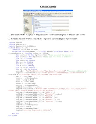 A. INGRESO DE DATOS
1. En base a la interfaz de captura de datos, se describe a continuación el ingreso de datos a la tabla Cliente:
2. Dar doble click en el Botón de aceptar Datos e ingresar el siguiente código de implementación:
Imports System
Imports System.Data
Imports System.Data.SqlClient
Partial Class Cliente
Inherits System.Web.UI.Page
Protected Sub btnAgregar_Click(ByVal sender As Object, ByVal e As
System.EventArgs) Handles btnAgregar.Click
Dim objConex As New SqlConnection 'Crea un canal de conexion
Dim objCmd As New SqlCommand 'Crea las sentencia u ordenes
Dim rut As String
Dim nombre As String
Dim apel As String
Dim fono As String
Dim direc As String
Dim correo As String
Dim servidor As String
servidor = "C:WebSiteCatalogoApp_DataCatalogo.mdf" 'Posicion del(servidor)
objConex.ConnectionString = "Data Source=.SQLEXPRESS;AttachDbFilename=" &
servidor & ";Integrated Security=True;User Instance=True"
rut = txtRut.Text
nombre = txtNombre.Text
apel = txtApel.Text
fono = txtFono.Text
direc = txtDirec.Text
correo = txtCorreo.Text
objCmd.Connection = objConex
objCmd.CommandText = "INSERT INTO CLIENTE(rut,nombre,apel,fono,direc,correo)
VALUES (@rut,@nombre,@apel,@fono,@direc,@correo)"
objCmd.Parameters.AddWithValue("@rut", rut)
objCmd.Parameters.AddWithValue("@nombre", nombre)
objCmd.Parameters.AddWithValue("@apel", apel)
objCmd.Parameters.AddWithValue("@fono", fono)
objCmd.Parameters.AddWithValue("@direc", direc)
objCmd.Parameters.AddWithValue("@correo", correo)
objConex.Open()
objCmd.ExecuteNonQuery()
objConex.Close()
objCmd.Parameters.Clear()
MsgBox("Registro Ingresado a Cliente")
End Sub
End Class
 