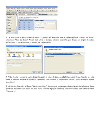 6. Al seleccionar < Nuevo origen de datos…>, aparece el “Asistente para la configuración de orígenes de datos”,
seleccionar “Base de datos”. Al dar click sobre el tambor, asistente especifica por defecto un origen de datos:
SqlDataSource1, dar Aceptar para continua con configuración.
7. Al dar Aceptar , aparece la pagina de configuración de origen de datos para SqlDataSource1. Desde el combo que esta
sobre el término “Cadena de Conexión” selecciona uno existente o simplemente dar click sobre el Botón “Nueva
conexión…”.
8. Al dar dar click sobre el Botón “Nueva conexión…”. Aperece una ventana para buscar la ruta de la base de datos
donde se requieren sacar datos. En esta nueva ventana (Agregar conexión), seleccione dando click sobre el botón
“Examinar…”.
 
