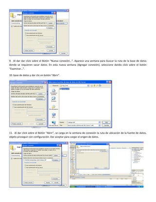 9. Al dar dar click sobre el Botón “Nueva conexión…”. Aparece una ventana para buscar la ruta de la base de datos
donde se requieren sacar datos. En esta nueva ventana (Agregar conexión), seleccione dando click sobre el botón
“Examinar…”.
10. base de datos y dar clic en botón “Abrir”.
11. Al dar click sobre el Botón “Abrir”, se carga en la ventana de conexión la ruta de ubicación de la fuente de datos,
objeto proseguir con configuración. Dar aceptar para cargar el origen de datos.
 
