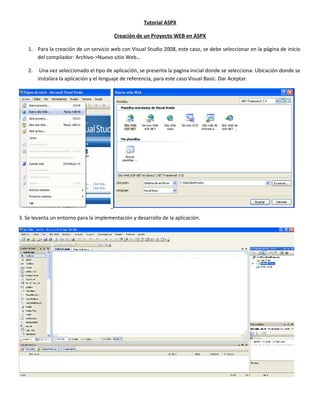 Tutorial ASPX
Creación de un Proyecto WEB en ASPX
1. Para la creación de un servicio web con Visual Studio 2008, este caso, se debe seleccionar en la página de inicio
del compilador: Archivo->Nuevo sitio Web…
2. Una vez seleccionado el tipo de aplicación, se presenta la pagina inicial donde se selecciona: Ubicación donde se
instalara la aplicación y el lenguaje de referencia, para este caso Visual Basic. Dar Aceptar.
3. Se levanta un entorno para la implementación y desarrollo de la aplicación.
 