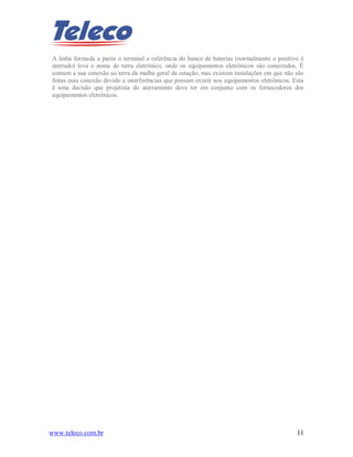 www.teleco.com.br 11
A linha formada a partir o terminal e referência do banco de baterias (normalmente o positivo é
aterrado) leva o nome de terra eletrônico, onde os equipamentos eletrônicos são conectados. É
comum a sua conexão ao terra da malha geral da estação, mas existem instalações em que não são
feitas essa conexão devido a interferências que possam existir nos equipamentos eletrônicos. Esta
é uma decisão que projetista do aterramento deve ter em conjunto com os fornecedores dos
equipamentos eletrônicos.
 