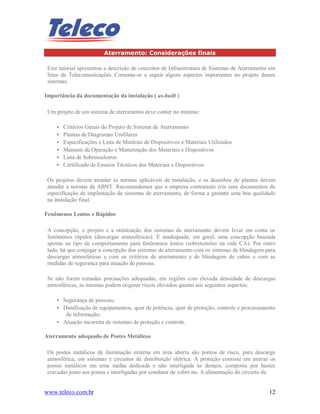 www.teleco.com.br 12
Aterramento: Considerações finais
Este tutorial apresentou a descrição de conceitos de Infraestrutura de Sistemas de Aterramento em
Sites de Telecomunicações. Comenta-se a seguir alguns aspectos importantes no projeto destes
sistemas.
Importância da documentação da instalação ( as-built )
Um projeto de um sistema de aterramento deve conter no mínimo:
• Critérios Gerais do Projeto de Sistema de Aterramento
• Plantas de Diagramas Unifilares
• Especificações e Lista de Matérias de Dispositivos e Materiais Utilizados
• Manuais de Operação e Manutenção dos Materiais e Dispositivos
• Lista de Sobressalentes
• Certificado de Ensaios Técnicos dos Materiais e Dispositivos
Os projetos devem atender às normas aplicáveis de instalação, e os desenhos de plantas devem
atender a normas da ABNT. Recomendamos que a empresa contratante crie seus documentos de
especificação de implantação de sistemas de aterramento, de forma a garantir uma boa qualidade
na instalação final.
Fenômenos Lentos e Rápidos
A concepção, o projeto e a otimização dos sistemas de aterramento devem levar em conta os
fenômenos rápidos (descargas atmosféricas). É inadequada, em geral, uma concepção baseada
apenas no tipo de comportamento para fenômenos lentos (sobretensões na rede CA). Por outro
lado, há que conjugar a concepção dos sistemas de aterramento com os sistemas de blindagem para
descargas atmosféricas e com os critérios de aterramento e de blindagem de cabos e com as
medidas de segurança para atuação de pessoas.
Se não forem tomadas precauções adequadas, em regiões com elevada densidade de descargas
atmosféricas, as mesmas podem originar riscos elevados quanto aos seguintes aspectos:
• Segurança de pessoas;
• Danificação de equipamentos, quer de potência, quer de proteção, controle e processamento
de informação;
• Atuação incorreta de sistemas de proteção e controle.
Aterramento adequado de Postes Metálicos
Os postes metálicos de iluminação externa em área aberta são pontos de risco, para descarga
atmosférica, em sistemas e circuitos de distribuição elétrica. A proteção consiste em aterrar os
postes metálicos em uma malha dedicada e não interligada às demais, composta por hastes
cravadas junto aos postes e interligadas por condutor de cobre nu. A alimentação do circuito de
 