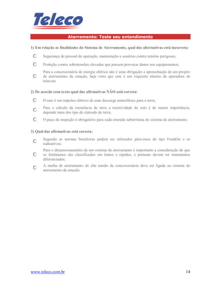 www.teleco.com.br 14
Aterramento: Teste seu entendimento
1) Em relação as finalidades do Sistema de Aterramento, qual das alternativas está incorreta:
Segurança do pessoal de operação, manutenção e usuários contra tensões perigosas;
Proteção contra sobretensões elevadas que possam provocar danos nos equipamentos;
Para a concessionária de energia elétrica não é uma obrigação a apresentação de um projeto
de aterramento da estação, haja visto que este é um requisito interno da operadora de
telecom.
2) De acordo com texto qual das afirmativas NÃO está correta:
O raio é um impulso elétrico de uma descarga atmosférica para a terra;
Para o cálculo da resistência de terra a resistividade do solo é de menor importância,
depende mais dos tipo de eletrodo de terra;
O poço de inspeção é obrigatório para cada emenda subterrânea do sistema de aterramento.
3) Qual das afirmativas está correta:
Segundo as normas brasileiras podem ser utilizados pára-raios do tipo Franklin e os
radioativos;
Para o dimensionamento de um sistema de aterramento é importante a consideração de que
os fenômenos são classificados em lentos e rápidos, e portanto devem ter tratamentos
diferenciados;
A malha de aterramento de alta tensão da concessionária deve ser ligada ao sistema de
aterramento da estação.
 