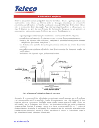 www.teleco.com.br 2
Aterramento: O que é?
Dentre as causas mais comuns que podem ocasionar distúrbios e danos à segurança das pessoas e
equipamentos numa estação de telecom estão as descargas atmosféricas, as sobretensões
provenientes da rede elétrica comercial e aquelas provocadas por diferenças de potenciais elétrico
entre os componentes dentro da estação. Para evitar ou mitigar tais efeitos as infraestruturas nos
sites de telecom são providas com Sistema de Aterramento, formados por um conjunto de
componentes e equipamentos eletro-eletrônicos que tem por finalidade prover:
• segurança do pessoal de operação, manutenção e usuários contra tensões perigosas;
• proteção contra sobretensões elevadas que possam provocar danos nos equipamentos;
• limitação dos níveis de ruído e diafonia ( transferência indesejável de energia de um canal
“interferente” para outro “interferido” );
• uso do terra como caminho de retorno para um dos condutores do circuito de corrente
contínua;
• prevenção contra entrada na rede elétrica local de correntes de alta freqüência geradas por
retificadores;
• atendimento aos requisitos legais, porventura existentes.
A maneira de prevenir os efeitos indesejados provocados por esses fenômenos, que podem chegar
a graves conseqüências sócio-econômica (perdas de equipamentos e de vidas humanas), é fazer
com que todos os componentes instalados numa estação tenham como referencial elétrico um
único meio, a que se denomina o terra elétrico – um corpo ou meio físico que possui praticamente
uma capacidade ilimitada de absorver energia, sem alterar o seu potencial elétrico. O projeto de
dimensionamento do sistema de aterramento deve considerar que tais fenômenos ocorrem segundo
comportamentos particulares no que se refere a intensidade de energia na dimensão do tempo, e
que para tanto devem ter tratamento diferenciado.
 