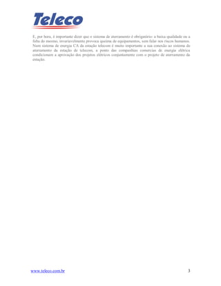 www.teleco.com.br 3
E, por hora, é importante dizer que o sistema de aterramento é obrigatório: a baixa qualidade ou a
falta do mesmo, invariavelmente provoca queima de equipamentos, sem falar nos riscos humanos.
Num sistema de energia CA da estação telecom é muito importante a sua conexão ao sistema de
aterramento da estação de telecom, a ponto das companhias comercias de energia elétrica
condicionam a aprovação dos projetos elétricos conjuntamente com o projeto de aterramento da
estação.
 
