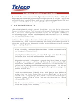 www.teleco.com.br 4
Aterramento: Princípios de funcionamento
A qualidade dos sistemas de aterramento depende basicamente do método de distribuição e
especificação dos componentes eletro-eletrônicos utilizados e do tipo de solo onde a estação está
localizada. São tantas as particularidades que devem ser levadas em conta, que há quem diga que o
seu projeto é uma arte. Alguns desses aspectos estão relacionados a seguir:
O "Terra" ou Ponto Referência de Terra
Todo sistema elétrico ou eletrônico deve ser referenciado à terra. Este tipo de aterramento é
chamado normalmente de terra. Neste caso, o ponto de terra providencia uma referencia comum
para os circuitos dos sistemas presentes na estação telecom. Para estes pontos, a referência de
terra deverá satisfazer aos requisitos funcionais estabelecidos pelo projeto elétrico da instalação,
com valores estabelecidos por normas.
Existem situações em que partes dos sistemas eletrônicos devem ser independentes não requerendo
interconexões com a terra; exceto os componentes que possam haver contato físico com as
pessoas, que estes devem estar seguramente aterrados, não permitindo a presença de potenciais
perigosos à segurança das pessoas.
A NBR 5419 fornece a seguinte definição para o Raio: “Um dos impulsos elétricos de
uma descarga atmosférica para a terra”
Em condições atmosféricas propícias, uma separação de cargas ocorre dentro da nuvem,
colocando as cargas positivas na parte superior e as negativas na base.
A terra esta carregada de cargas positivas, e pequenas descargas, originadas na nuvem,
em direção à terra começam a se formar, sendo chamadas de correntes eletrônicas. Elas
percorrem um caminho tortuoso, geralmente ramificando-se. Estas descargas não são
contínuas, mas se processam em etapas de algumas dezenas de metros e com intervalo
de repouso de algumas dezenas de microsegundos. Estas primeiras descargas são
chamadas descargas piloto.
Quando as descargas piloto se aproximam da terra, outras descargas que se originam na
terra, provocam uma corrente iônica, sobem ao encontro daquela que vem da nuvem,
formando assim a descarga principal. Nesse instante é formada uma corrente de grande
intensidade, chamada corrente de retorno. É esta descarga principal que pode chegar a
valores de até 220.000 A.
A distância entre a corrente iônica e a corrente eletrônica é que vai determinar o valor da
corrente principal (ou corrente de retorno).
 