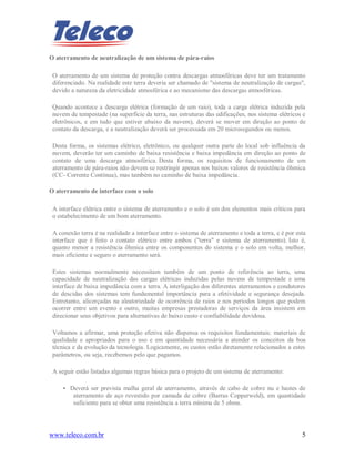 www.teleco.com.br 5
O aterramento de neutralização de um sistema de pára-raios
O aterramento de um sistema de proteção contra descargas atmosféricas deve ter um tratamento
diferenciado. Na realidade este terra deveria ser chamado de "sistema de neutralização de cargas",
devido a natureza da eletricidade atmosférica e ao mecanismo das descargas atmosféricas.
Quando acontece a descarga elétrica (formação de um raio), toda a carga elétrica induzida pela
nuvem de tempestade (na superfície da terra, nas estruturas das edificações, nos sistema elétricos e
eletrônicos, e em tudo que estiver abaixo da nuvem), deverá se mover em direção ao ponto de
contato da descarga, e a neutralização deverá ser processada em 20 microsegundos ou menos.
Desta forma, os sistemas elétrico, eletrônico, ou qualquer outra parte do local sob influência da
nuvem, deverão ter um caminho de baixa resistência e baixa impedância em direção ao ponto de
contato de uma descarga atmosférica. Desta forma, os requisitos de funcionamento de um
aterramento de pára-raios não devem se restringir apenas nos baixos valores de resistência ôhmica
(CC- Corrente Contínua), mas também no caminho de baixa impedância.
O aterramento de interface com o solo
A interface elétrica entre o sistema de aterramento e o solo é um dos elementos mais críticos para
o estabelecimento de um bom aterramento.
A conexão terra é na realidade a interface entre o sistema de aterramento e toda a terra, e é por esta
interface que é feito o contato elétrico entre ambos ("terra" e sistema de aterramento). Isto é,
quanto menor a resistência ôhmica entre os componentes do sistema e o solo em volta, melhor,
mais eficiente e seguro o aterramento será.
Estes sistemas normalmente necessitam também de um ponto de referência ao terra, uma
capacidade de neutralização das cargas elétricas induzidas pelas nuvens de tempestade e uma
interface de baixa impedância com a terra. A interligação dos diferentes aterramentos e condutores
de descidas dos sistemas tem fundamental importância para a efetividade e segurança desejada.
Entretanto, alicerçadas na aleatoriedade de ocorrência de raios e nos períodos longos que podem
ocorrer entre um evento e outro, muitas empresas prestadoras de serviços da área insistem em
direcionar seus objetivos para alternativas de baixo custo e confiabilidade duvidosa.
Voltamos a afirmar, uma proteção efetiva não dispensa os requisitos fundamentais: materiais de
qualidade e apropriados para o uso e em quantidade necessária a atender os conceitos da boa
técnica e da evolução da tecnologia. Logicamente, os custos estão diretamente relacionados a estes
parâmetros, ou seja, recebemos pelo que pagamos.
A seguir estão listadas algumas regras básica para o projeto de um sistema de aterramento:
• Deverá ser prevista malha geral de aterramento, através de cabo de cobre nu e hastes de
aterramento de aço revestido por camada de cobre (Barras Copperweld), em quantidade
suficiente para se obter uma resistência a terra mínima de 5 ohms.
 