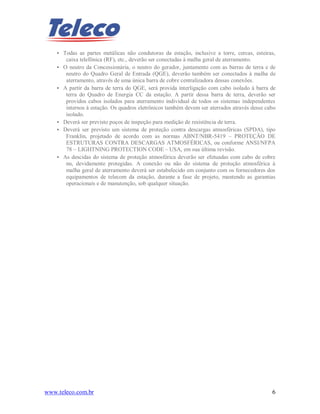 www.teleco.com.br 6
• Todas as partes metálicas não condutoras da estação, inclusive a torre, cercas, esteiras,
caixa telefônica (RF), etc., deverão ser conectadas à malha geral de aterramento.
• O neutro da Concessionária, o neutro do gerador, juntamente com as barras de terra e de
neutro do Quadro Geral de Entrada (QGE), deverão também ser conectados à malha de
aterramento, através de uma única barra de cobre centralizadora dessas conexões.
• A partir da barra de terra do QGE, será provida interligação com cabo isolado à barra de
terra do Quadro de Energia CC da estação. A partir dessa barra de terra, deverão ser
providos cabos isolados para aterramento individual de todos os sistemas independentes
internos à estação. Os quadros eletrônicos também devem ser aterrados através desse cabo
isolado.
• Deverá ser previsto poços de inspeção para medição de resistência de terra.
• Deverá ser previsto um sistema de proteção contra descargas atmosféricas (SPDA), tipo
Franklin, projetado de acordo com as normas ABNT/NBR-5419 – PROTEÇÃO DE
ESTRUTURAS CONTRA DESCARGAS ATMOSFÉRICAS, ou conforme ANSI/NFPA
78 – LIGHTNING PROTECTION CODE – USA, em sua última revisão.
• As descidas do sistema de proteção atmosférica deverão ser efetuadas com cabo de cobre
nu, devidamente protegidas. A conexão ou não do sistema de proteção atmosférica à
malha geral de aterramento deverá ser estabelecido em conjunto com os fornecedores dos
equipamentos de telecom da estação, durante a fase de projeto, mantendo as garantias
operacionais e de manutenção, sob qualquer situação.
 