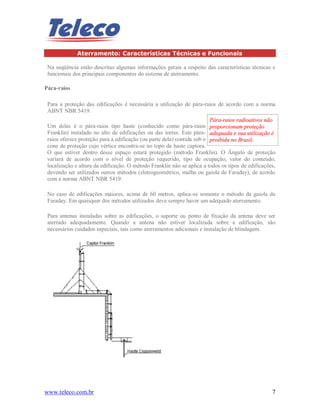 www.teleco.com.br 7
Aterramento: Características Técnicas e Funcionais
Na seqüência estão descritas algumas informações gerais a respeito das características técnicas e
funcionais dos principais componentes do sistema de aterramento.
Pára-raios
Para a proteção das edificações é necessária a utilização de pára-raios de acordo com a norma
ABNT NBR 5419.
Um deles é o pára-raios tipo haste (conhecido como pára-raios
Franklin) instalado no alto de edificações ou das torres. Este pára-
raios oferece proteção para a edificação (ou parte dela) contida sob o
cone de proteção cujo vértice encontra-se no topo da haste captora.
O que estiver dentro desse espaço estará protegido (método Franklin). O Ângulo de proteção
variará de acordo com o nível de proteção requerido, tipo de ocupação, valor do conteúdo,
localização e altura da edificação. O método Franklin não se aplica a todos os tipos de edificações,
devendo ser utilizados outros métodos (eletrogeométrico, malha ou gaiola de Faraday), de acordo
com a norma ABNT NBR 5419.
No caso de edificações maiores, acima de 60 metros, aplica-se somente o método da gaiola de
Faraday. Em quaisquer dos métodos utilizados deve sempre haver um adequado aterramento.
Para antenas instaladas sobre as edificações, o suporte ou ponto de fixação da antena deve ser
aterrado adequadamente. Quando a antena não estiver localizada sobre a edificação, são
necessários cuidados especiais, tais como aterramentos adicionais e instalação de blindagem.
Pára-raios radioativos não
proporcionam proteção
adequada e sua utilização é
proibida no Brasil.
 