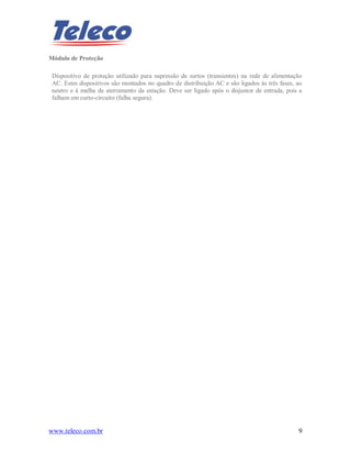 www.teleco.com.br 9
Módulo de Proteção
Dispositivo de proteção utilizado para supressão de surtos (transientes) na rede de alimentação
AC. Estes dispositivos são montados no quadro de distribuição AC e são ligados às três fases, ao
neutro e à malha de aterramento da estação. Deve ser ligado após o disjuntor de entrada, pois a
falham em curto-circuito (falha segura).
 