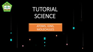 TUTORIAL
SCIENCE
ATOMS, IONS,
MOLECHULES
 