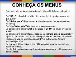 CONHEÇA OS MENUSCONHEÇA OS MENUS
• Bom essa tela será a mais usada e ela é bem fácil de ser entendida.
Em "URL", cole o link do vídeo do youtube(ou de qualquer outro site
que quiser)
Em "Salvar para",Selecione o destino do arquivo.(para que pasta o
vídeo vai)
Em "Perfil de saída"Selecione o formato que desejar.
Se selecionar a caixa "Enable Youtube HQ/HD", irá ativar o youtube
em HD.
Se selecionar a caixa "Manter arquivos originais após a conversão",
significa que quando baixar um vídeo para seu PC,ele será salvo duas
vezes.Uma vez no formato original(FLV) e outra vez no formato
escolhido por você.
Se marcar a última caixa, o seu PC irá desligar quando terminar de
baixar os vídeos.
Pronto, feito todas essas configurações seu programa está pronto para
baixar vídeos.
 