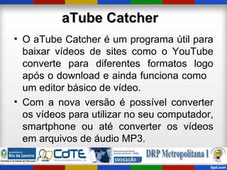 aTube CatcheraTube Catcher
• O aTube Catcher é um programa útil para
baixar vídeos de sites como o YouTube
converte para diferentes formatos logo
após o download e ainda funciona como
um editor básico de vídeo.
• Com a nova versão é possível converter
os vídeos para utilizar no seu computador,
smartphone ou até converter os vídeos
em arquivos de áudio MP3.
 