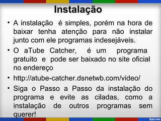 InstalaçãoInstalação
• A instalação é simples, porém na hora de
baixar tenha atenção para não instalar
junto com ele programas indesejáveis.
• O aTube Catcher, é um programa
gratuito e pode ser baixado no site oficial
no endereço
• http://atube-catcher.dsnetwb.com/video/
• Siga o Passo a Passo da instalação do
programa e evite as ciladas, como a
instalação de outros programas sem
querer!
 