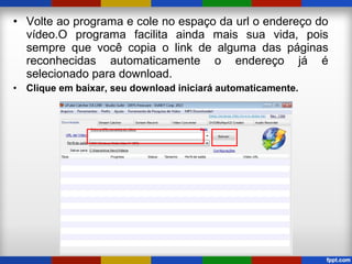 • Volte ao programa e cole no espaço da url o endereço do
vídeo.O programa facilita ainda mais sua vida, pois
sempre que você copia o link de alguma das páginas
reconhecidas automaticamente o endereço já é
selecionado para download.
• Clique em baixar, seu download iniciará automaticamente.
 