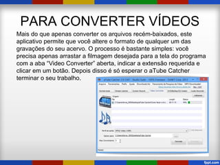 PARA CONVERTER VÍDEOS
Mais do que apenas converter os arquivos recém-baixados, este
aplicativo permite que você altere o formato de qualquer um das
gravações do seu acervo. O processo é bastante simples: você
precisa apenas arrastar a filmagem desejada para a tela do programa
com a aba “Video Converter” aberta, indicar a extensão requerida e
clicar em um botão. Depois disso é só esperar o aTube Catcher
terminar o seu trabalho.
 