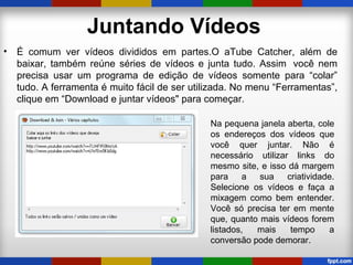 Juntando Vídeos
• É comum ver vídeos divididos em partes.O aTube Catcher, além de
baixar, também reúne séries de vídeos e junta tudo. Assim você nem
precisa usar um programa de edição de vídeos somente para “colar”
tudo. A ferramenta é muito fácil de ser utilizada. No menu “Ferramentas”,
clique em “Download e juntar vídeos" para começar.
Na pequena janela aberta, cole
os endereços dos vídeos que
você quer juntar. Não é
necessário utilizar links do
mesmo site, e isso dá margem
para a sua criatividade.
Selecione os vídeos e faça a
mixagem como bem entender.
Você só precisa ter em mente
que, quanto mais vídeos forem
listados, mais tempo a
conversão pode demorar.
 